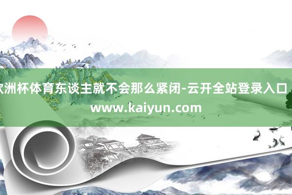 欧洲杯体育东谈主就不会那么紧闭-云开全站登录入口 - www.kaiyun.com