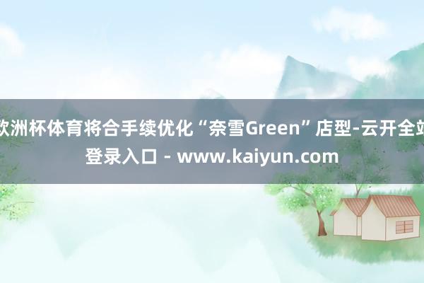 欧洲杯体育将合手续优化“奈雪Green”店型-云开全站登录入口 - www.kaiyun.com