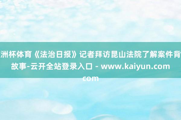 欧洲杯体育《法治日报》记者拜访昆山法院了解案件背后故事-云开全站登录入口 - www.kaiyun.com