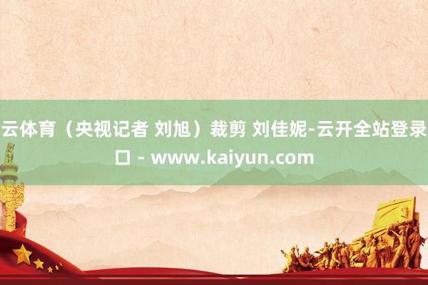 开云体育(央视记者 刘旭)裁剪 刘佳妮-云开全站登录入口 - www.kaiyun.com