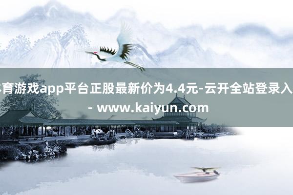 体育游戏app平台正股最新价为4.4元-云开全站登录入口 - www.kaiyun.com