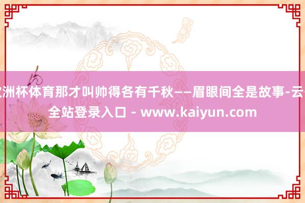 欧洲杯体育那才叫帅得各有千秋——眉眼间全是故事-云开全站登录入口 - www.kaiyun.com