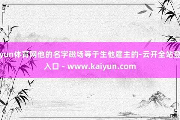 开yun体育网他的名字磁场等于生他雇主的-云开全站登录入口 - www.kaiyun.com