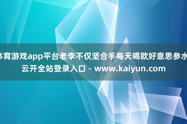 体育游戏app平台老李不仅坚合手每天喝欧好意思参水-云开全站登录入口 - www.kaiyun.com