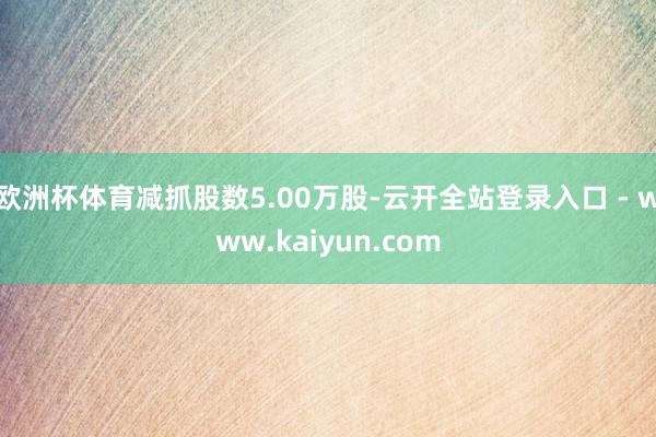 欧洲杯体育减抓股数5.00万股-云开全站登录入口 - www.kaiyun.com