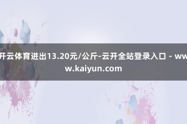 开云体育进出13.20元/公斤-云开全站登录入口 - www.kaiyun.com