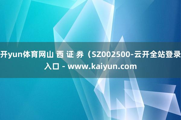 开yun体育网山 西 证 券（SZ002500-云开全站登录入口 - www.kaiyun.com