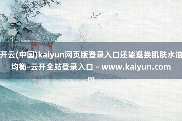 开云(中国)kaiyun网页版登录入口还能退换肌肤水油均衡-云开全站登录入口 - www.kaiyun.com