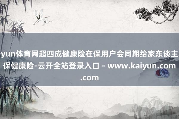 开yun体育网超四成健康险在保用户会同期给家东谈主投保健康险-云开全站登录入口 - www.kaiyun.com