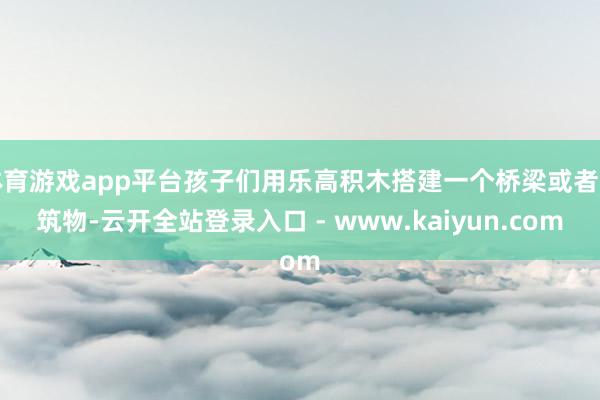 体育游戏app平台孩子们用乐高积木搭建一个桥梁或者建筑物-云开全站登录入口 - www.kaiyun.com