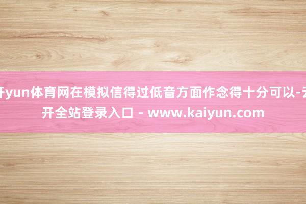 开yun体育网在模拟信得过低音方面作念得十分可以-云开全站登录入口 - www.kaiyun.com