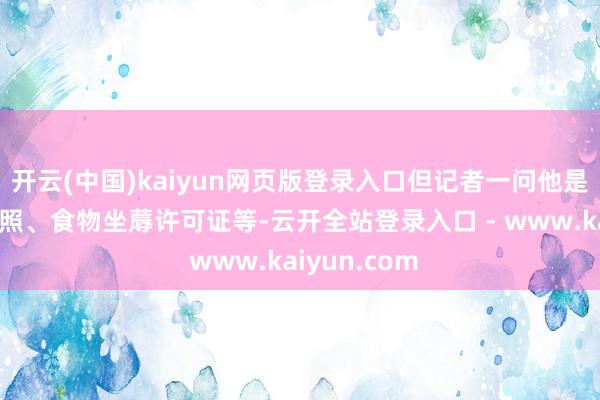 开云(中国)kaiyun网页版登录入口但记者一问他是否有商业牌照、食物坐蓐许可证等-云开全站登录入口 - www.kaiyun.com