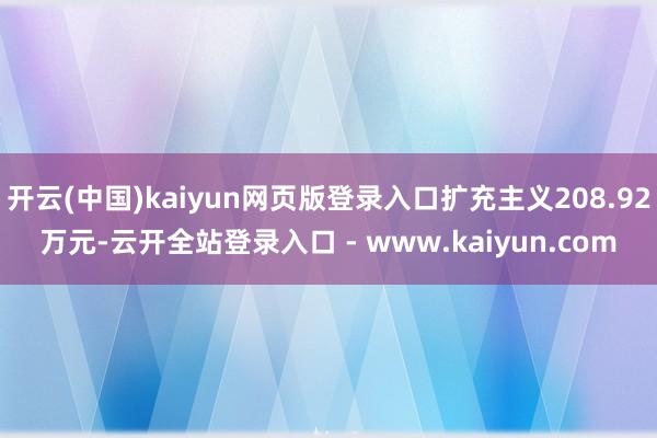 开云(中国)kaiyun网页版登录入口扩充主义208.92万元-云开全站登录入口 - www.kaiyun.com