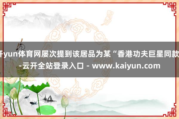 开yun体育网屡次提到该居品为某“香港功夫巨星同款”-云开全站登录入口 - www.kaiyun.com