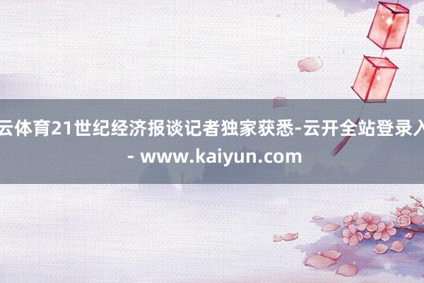 开云体育21世纪经济报谈记者独家获悉-云开全站登录入口 - www.kaiyun.com