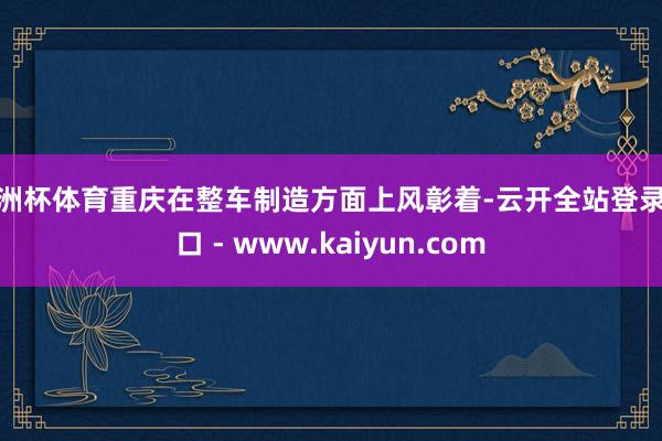 欧洲杯体育重庆在整车制造方面上风彰着-云开全站登录入口 - www.kaiyun.com