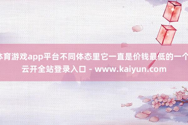 体育游戏app平台不同体态里它一直是价钱最低的一个-云开全站登录入口 - www.kaiyun.com