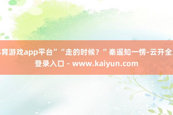 体育游戏app平台”“走的时候？”秦遥知一愣-云开全站登录入口 - www.kaiyun.com