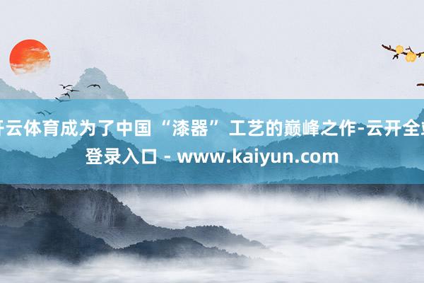 开云体育成为了中国 “漆器” 工艺的巅峰之作-云开全站登录入口 - www.kaiyun.com