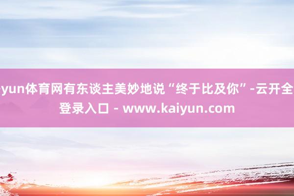 开yun体育网有东谈主美妙地说“终于比及你”-云开全站登录入口 - www.kaiyun.com