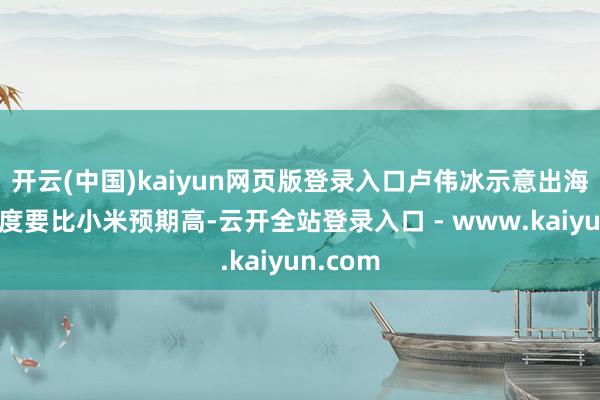 开云(中国)kaiyun网页版登录入口卢伟冰示意出海的复杂度要比小米预期高-云开全站登录入口 - www.kaiyun.com
