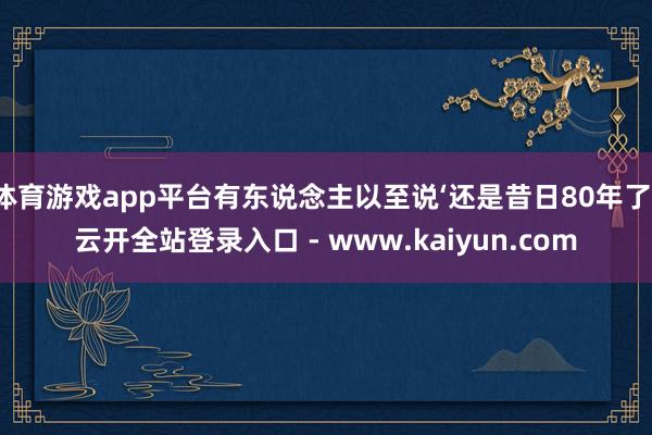 体育游戏app平台有东说念主以至说‘还是昔日80年了-云开全站登录入口 - www.kaiyun.com