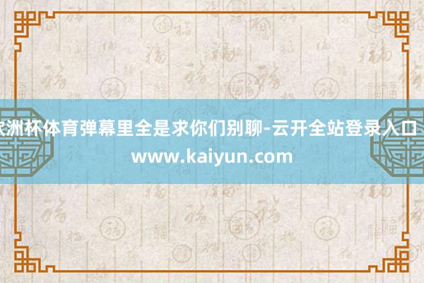 欧洲杯体育弹幕里全是求你们别聊-云开全站登录入口 - www.kaiyun.com