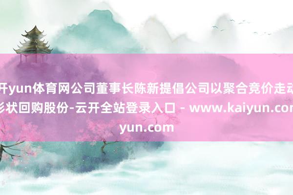 开yun体育网公司董事长陈新提倡公司以聚合竞价走动形状回购股份-云开全站登录入口 - www.kaiyun.com
