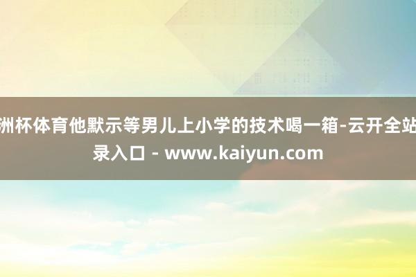 欧洲杯体育他默示等男儿上小学的技术喝一箱-云开全站登录入口 - www.kaiyun.com