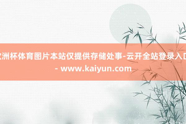 欧洲杯体育图片本站仅提供存储处事-云开全站登录入口 - www.kaiyun.com