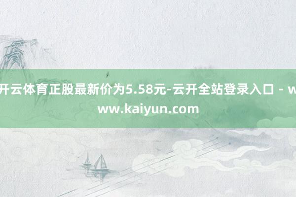开云体育正股最新价为5.58元-云开全站登录入口 - www.kaiyun.com