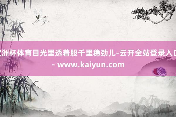欧洲杯体育目光里透着股千里稳劲儿-云开全站登录入口 - www.kaiyun.com