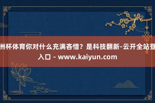 欧洲杯体育你对什么充满吝惜？是科技翻新-云开全站登录入口 - www.kaiyun.com