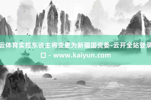 开云体育实控东谈主将变更为新疆国资委-云开全站登录入口 - www.kaiyun.com