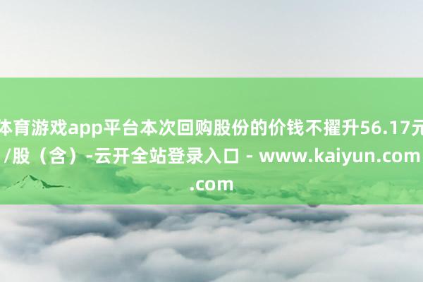 体育游戏app平台本次回购股份的价钱不擢升56.17元/股(含)-云开全站登录入口 - www.kaiyun.com