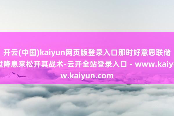 开云(中国)kaiyun网页版登录入口那时好意思联储驱动通过降息来松开其战术-云开全站登录入口 - www.kaiyun.com