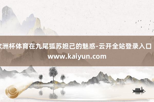 欧洲杯体育在九尾狐苏妲己的魅惑-云开全站登录入口 - www.kaiyun.com