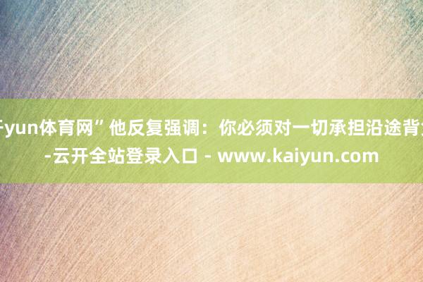 开yun体育网”他反复强调：你必须对一切承担沿途背负-云开全站登录入口 - www.kaiyun.com
