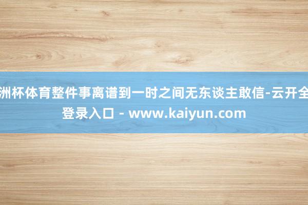 欧洲杯体育整件事离谱到一时之间无东谈主敢信-云开全站登录入口 - www.kaiyun.com