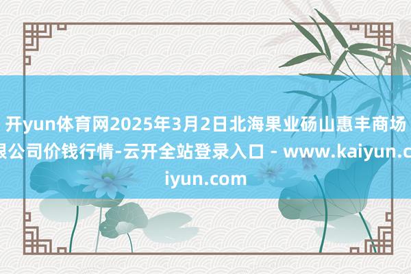 开yun体育网2025年3月2日北海果业砀山惠丰商场有限公司价钱行情-云开全站登录入口 - www.kaiyun.com