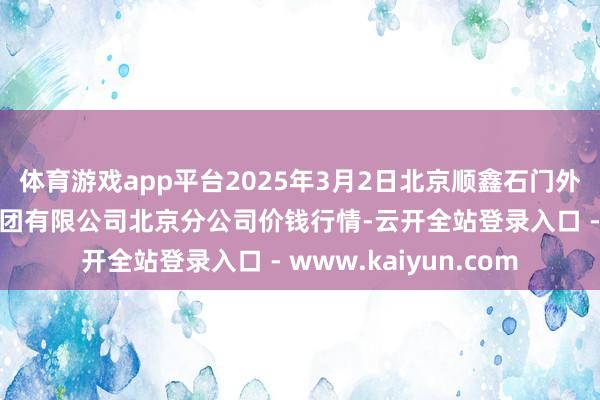 体育游戏app平台2025年3月2日北京顺鑫石门外洋农产物批发阛阓集团有限公司北京分公司价钱行情-云开全站登录入口 - www.kaiyun.com