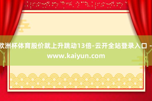 欧洲杯体育股价就上升跳动13倍-云开全站登录入口 - www.kaiyun.com