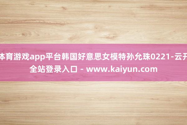 体育游戏app平台韩国好意思女模特孙允珠0221-云开全站登录入口 - www.kaiyun.com