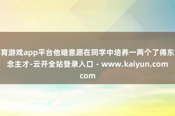 体育游戏app平台他暗意愿在同学中培养一两个了得东说念主才-云开全站登录入口 - www.kaiyun.com