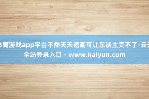 体育游戏app平台不然天天返潮可让东谈主受不了-云开全站登录入口 - www.kaiyun.com