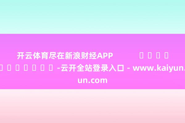 开云体育尽在新浪财经APP            													-云开全站登录入口 - www.kaiyun.com