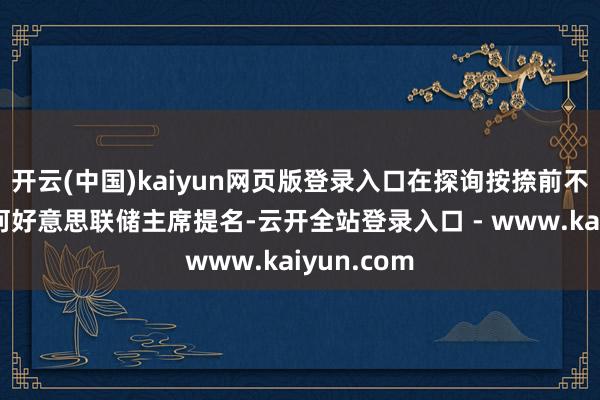 开云(中国)kaiyun网页版登录入口在探询按捺前不会鼓吹任何好意思联储主席提名-云开全站登录入口 - www.kaiyun.com