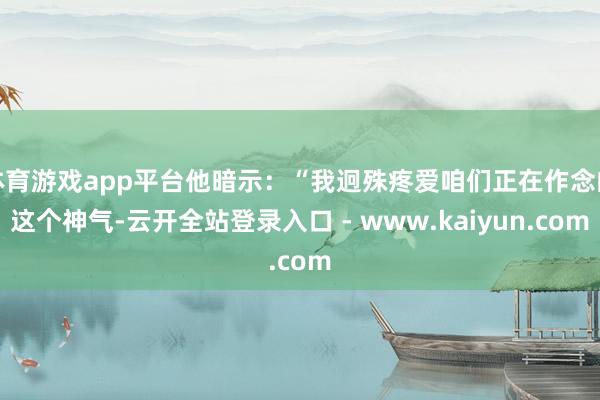 体育游戏app平台他暗示：“我迥殊疼爱咱们正在作念的这个神气-云开全站登录入口 - www.kaiyun.com