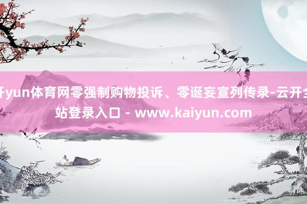 开yun体育网零强制购物投诉、零诞妄宣列传录-云开全站登录入口 - www.kaiyun.com