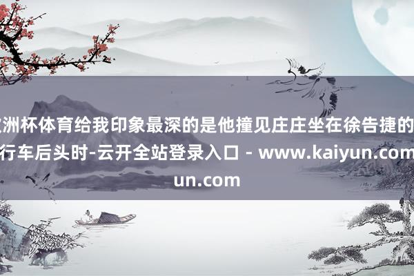 欧洲杯体育给我印象最深的是他撞见庄庄坐在徐告捷的自行车后头时-云开全站登录入口 - www.kaiyun.com